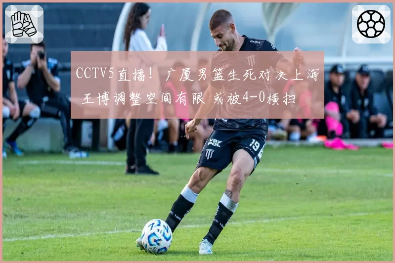 CCTV5直播!广厦男篮生死对决上海 王博调整空间有限 或被4-0横扫