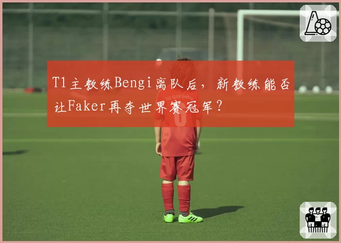 T1主教练Bengi离队后，新教练能否让Faker再夺世界赛冠军？
