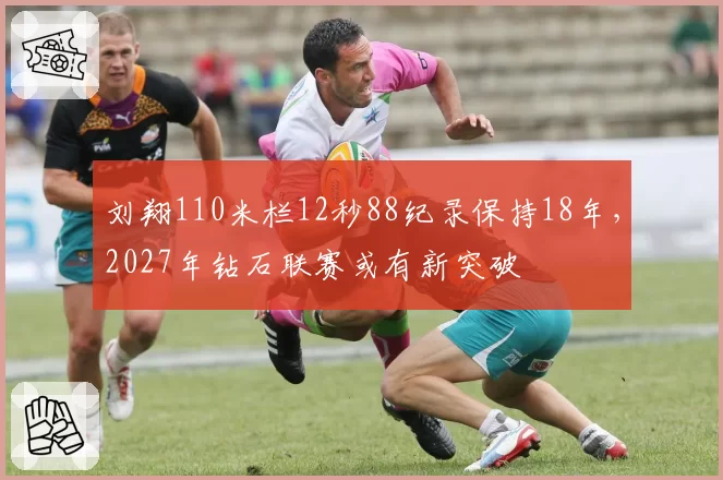 刘翔110米栏12秒88纪录保持18年,2027年钻石联赛或有新突破