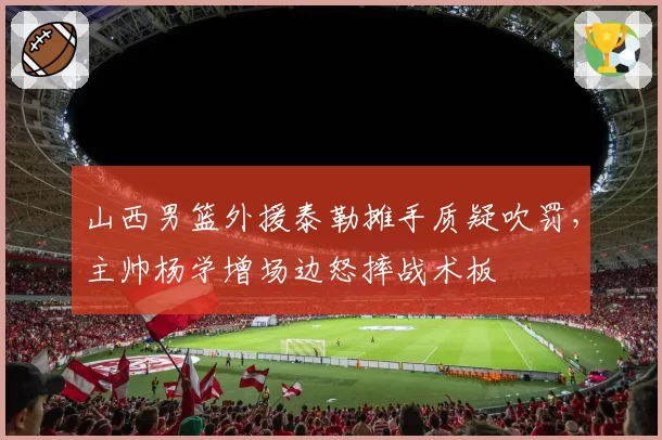 山西男篮外援泰勒摊手质疑吹罚,主帅杨学增场边怒摔战术板