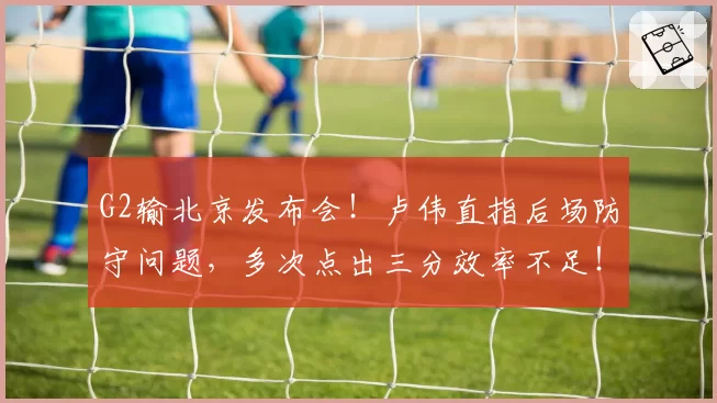 G2输北京发布会!卢伟直指后场防守问题,多次点出三分效率不足!