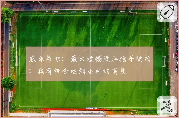 威尔希尔:最大遗憾没和枪手续约;我有机会达到小白的高度