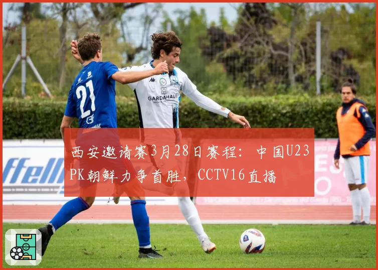 西安邀请赛3月28日赛程：中国U23PK朝鲜力争首胜，CCTV16直播