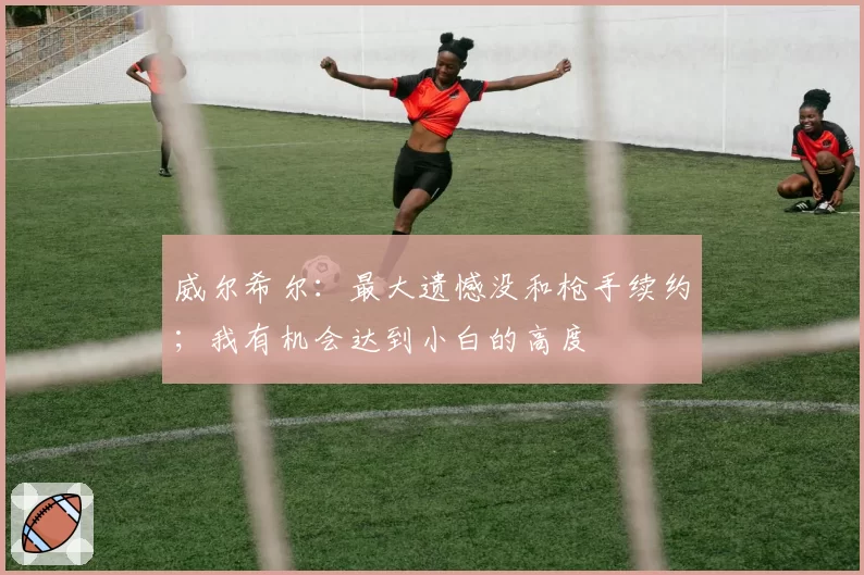 威尔希尔:最大遗憾没和枪手续约;我有机会达到小白的高度