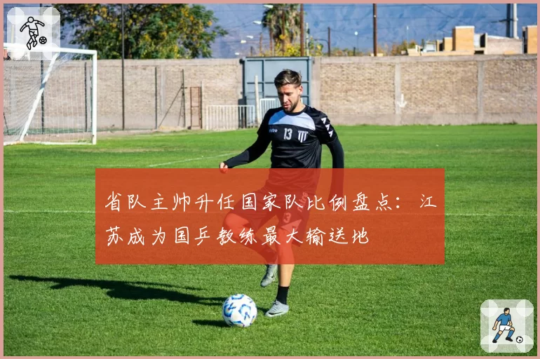 省队主帅升任国家队比例盘点：江苏成为国乒教练最大输送地