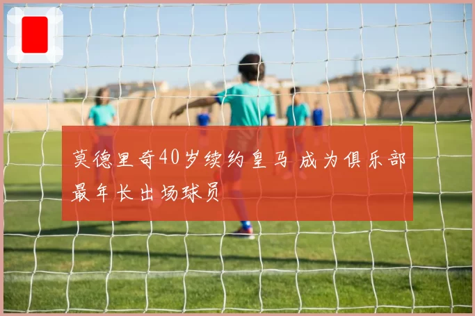 莫德里奇40岁续约皇马 成为俱乐部最年长出场球员
