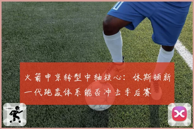 火箭申京转型中轴核心：休斯顿新一代跑轰体系能否冲击季后赛