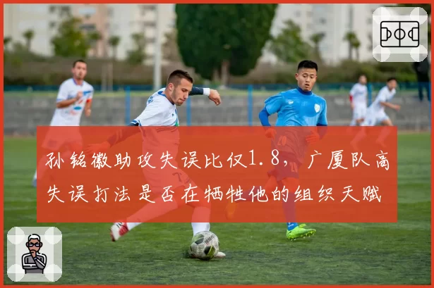 孙铭徽助攻失误比仅1.8，广厦队高失误打法是否在牺牲他的组织天赋？