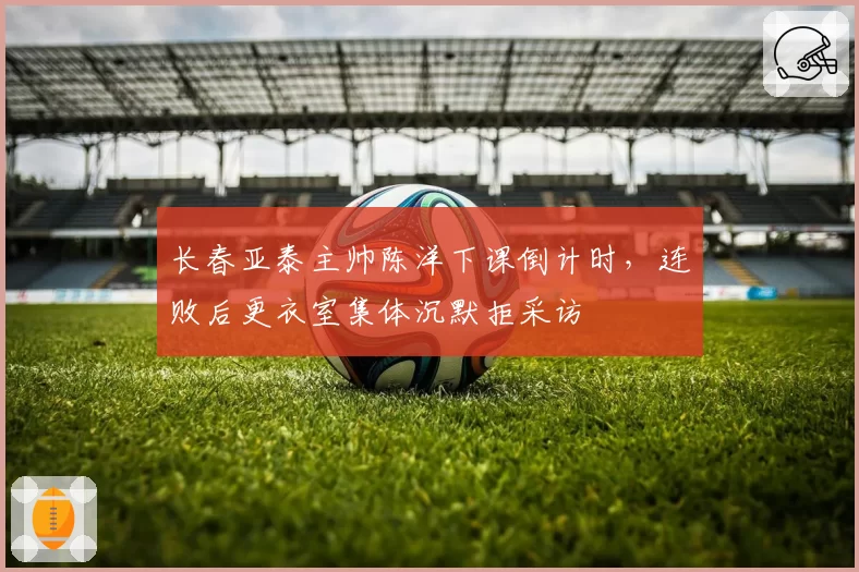 长春亚泰主帅陈洋下课倒计时,连败后更衣室集体沉默拒采访