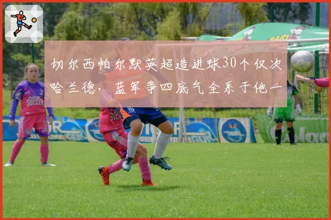 切尔西帕尔默英超造进球30个仅次哈兰德,蓝军争四底气全系于他一人