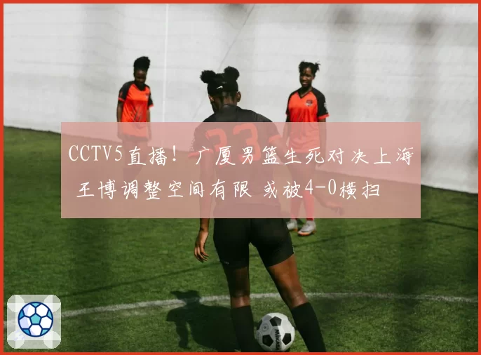 CCTV5直播!广厦男篮生死对决上海 王博调整空间有限 或被4-0横扫