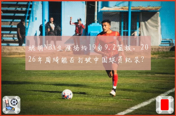 姚明NBA生涯场均19分9.2篮板,2026年周琦能否打破中国球员纪录?